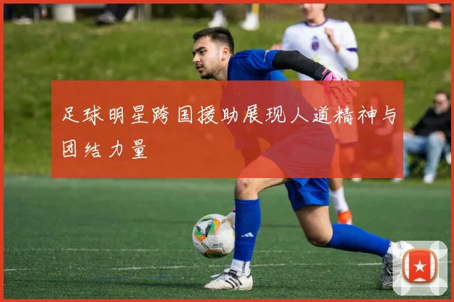 足球明星跨国援助展现人道精神与团结力量