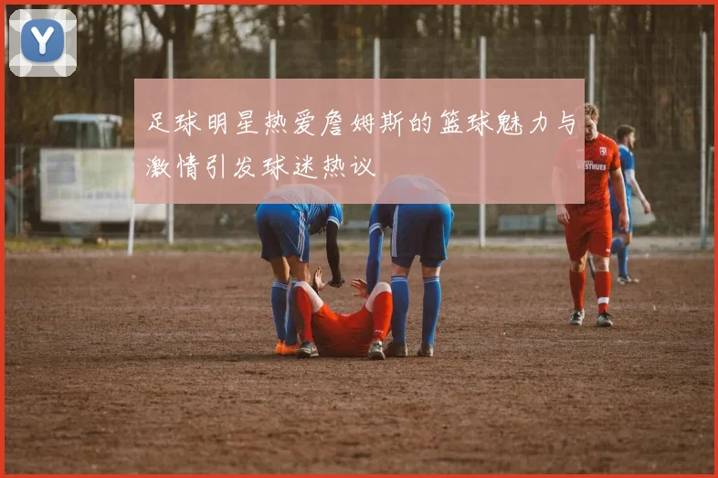 足球明星热爱詹姆斯的篮球魅力与激情引发球迷热议