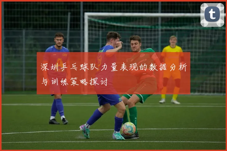深圳乒乓球队力量表现的数据分析与训练策略探讨