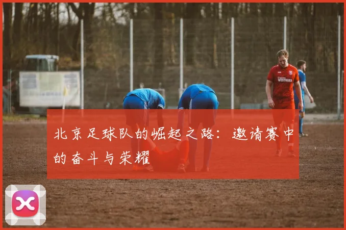 北京足球队的崛起之路：邀请赛中的奋斗与荣耀