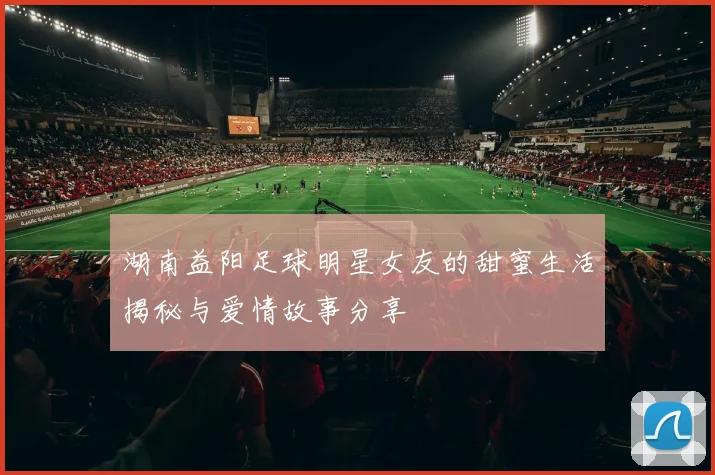 湖南益阳足球明星女友的甜蜜生活揭秘与爱情故事分享