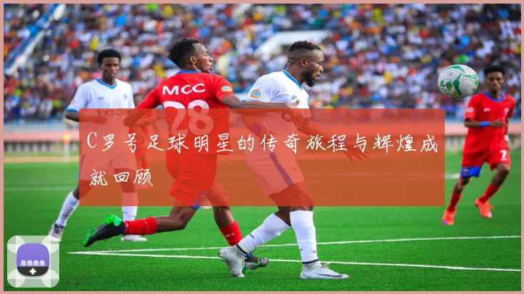 C罗号足球明星的传奇旅程与辉煌成就回顾