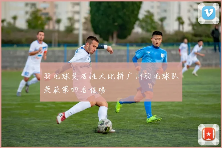 羽毛球灵活性大比拼广州羽毛球队荣获第四名佳绩