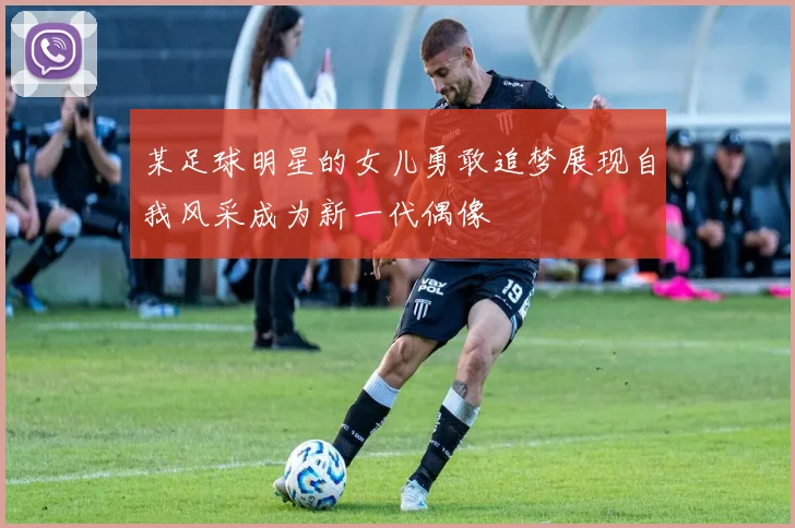 某足球明星的女儿勇敢追梦展现自我风采成为新一代偶像