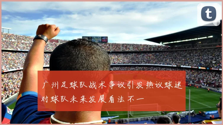 广州足球队战术争议引发热议球迷对球队未来发展看法不一