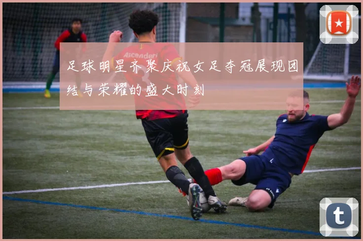 足球明星齐聚庆祝女足夺冠展现团结与荣耀的盛大时刻