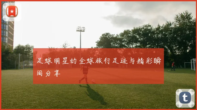 足球明星的全球旅行足迹与精彩瞬间分享