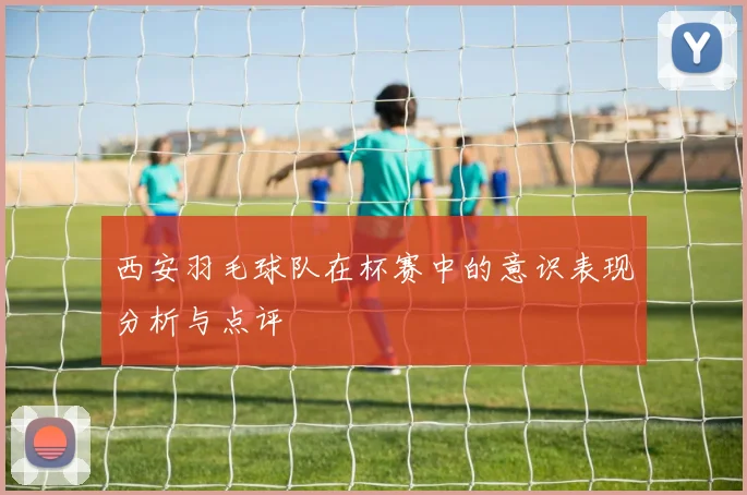 西安羽毛球队在杯赛中的意识表现分析与点评