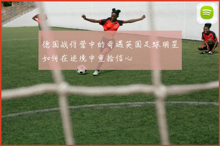 德国战俘营中的奇遇英国足球明星如何在逆境中重拾信心