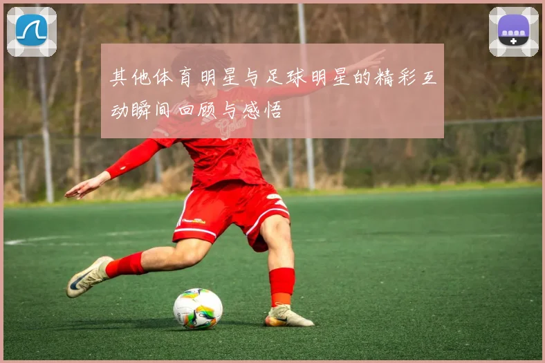 其他体育明星与足球明星的精彩互动瞬间回顾与感悟