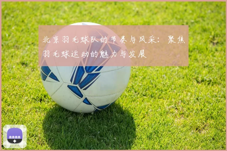 北京羽毛球队的节奏与风采：聚焦羽毛球运动的魅力与发展