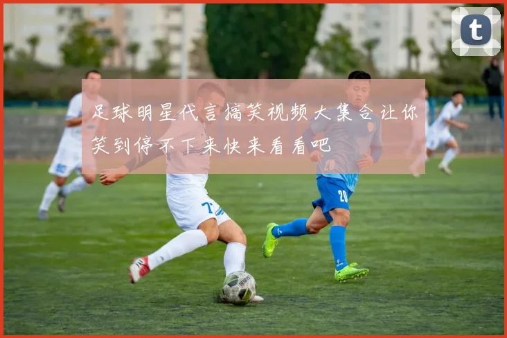 足球明星代言搞笑视频大集合让你笑到停不下来快来看看吧