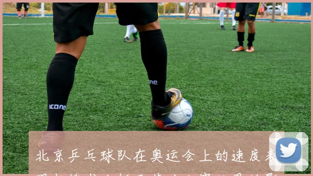 北京乒乓球队在奥运会上的速度表现与技术分析及其对比赛结果的影响