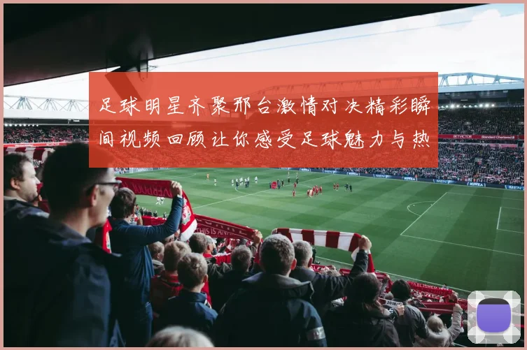 足球明星齐聚邢台激情对决精彩瞬间视频回顾让你感受足球魅力与热情