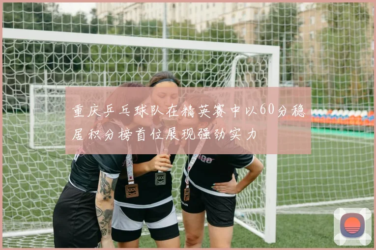 重庆乒乓球队在精英赛中以60分稳居积分榜首位展现强劲实力