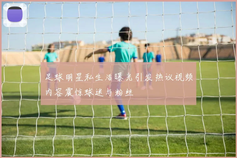 足球明星私生活曝光引发热议视频内容震惊球迷与粉丝