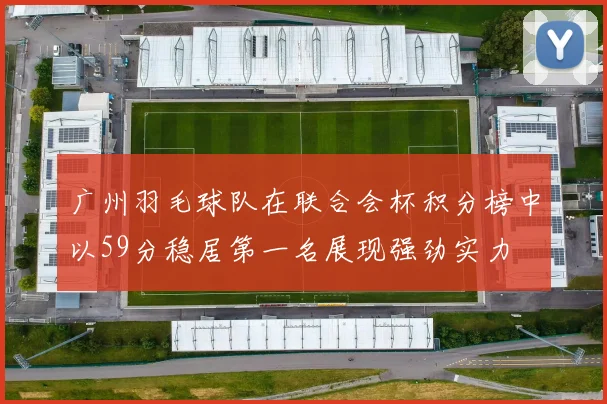 广州羽毛球队在联合会杯积分榜中以59分稳居第一名展现强劲实力
