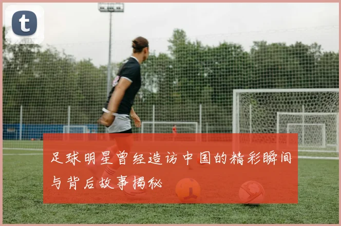 足球明星曾经造访中国的精彩瞬间与背后故事揭秘