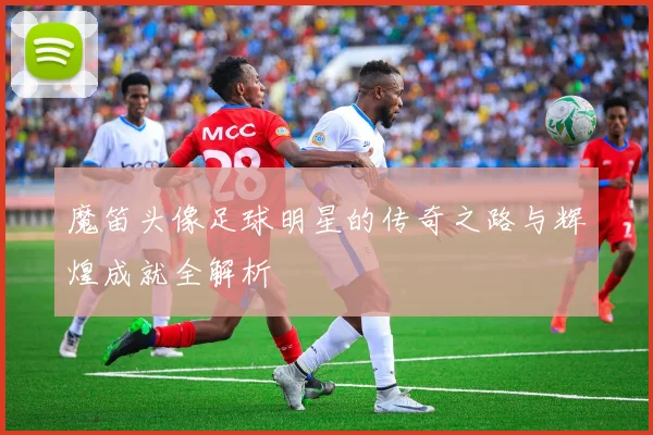 魔笛头像足球明星的传奇之路与辉煌成就全解析