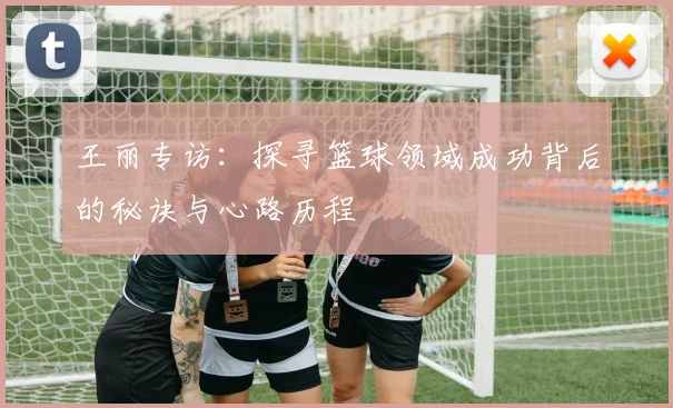 王丽专访：探寻篮球领域成功背后的秘诀与心路历程