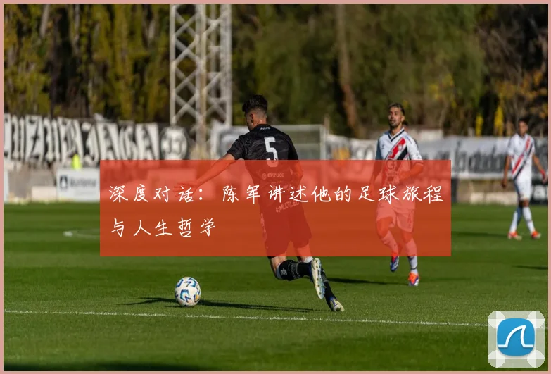 深度对话：陈军讲述他的足球旅程与人生哲学