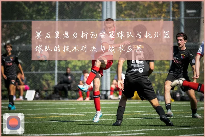 赛后复盘分析西安篮球队与杭州篮球队的技术对决与战术应用