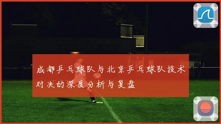 成都乒乓球队与北京乒乓球队技术对决的深度分析与复盘