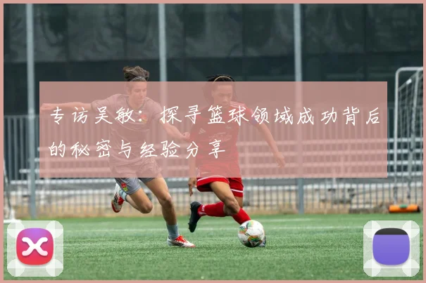 专访吴敏：探寻篮球领域成功背后的秘密与经验分享