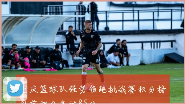 重庆篮球队强势领跑挑战赛积分榜目前积分高达85分