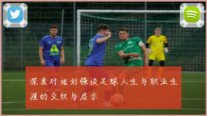 深度对话刘强谈足球人生与职业生涯的交织与启示