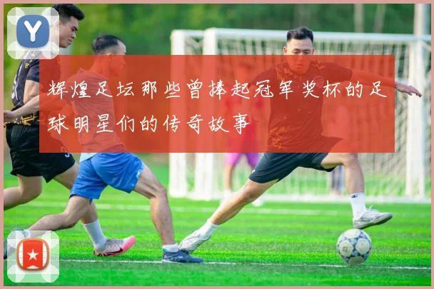 辉煌足坛那些曾捧起冠军奖杯的足球明星们的传奇故事