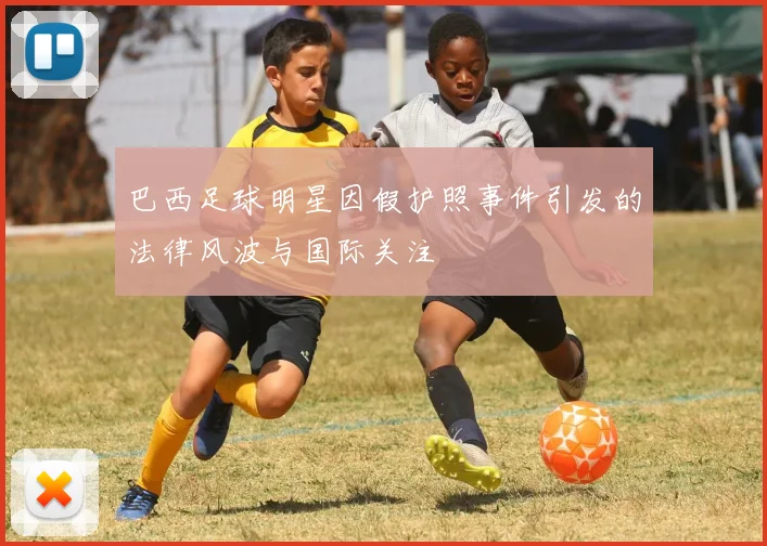 巴西足球明星因假护照事件引发的法律风波与国际关注