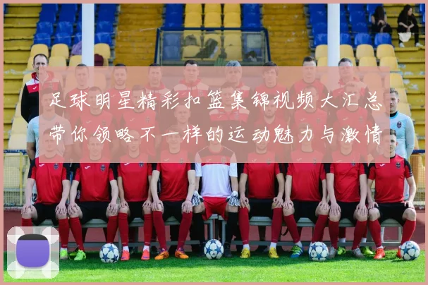足球明星精彩扣篮集锦视频大汇总带你领略不一样的运动魅力与激情