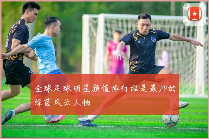 全球足球明星颜值排行谁是最帅的绿茵风云人物