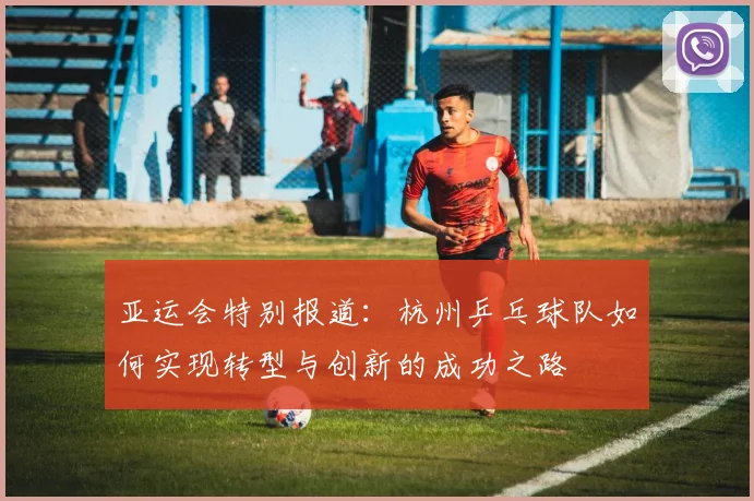 亚运会特别报道：杭州乒乓球队如何实现转型与创新的成功之路