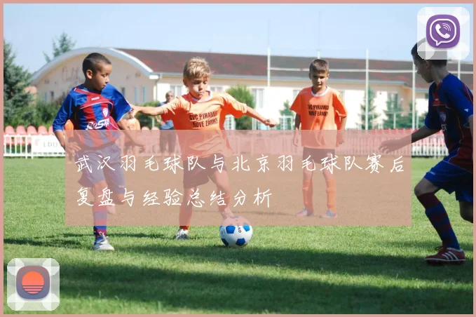 武汉羽毛球队与北京羽毛球队赛后复盘与经验总结分析