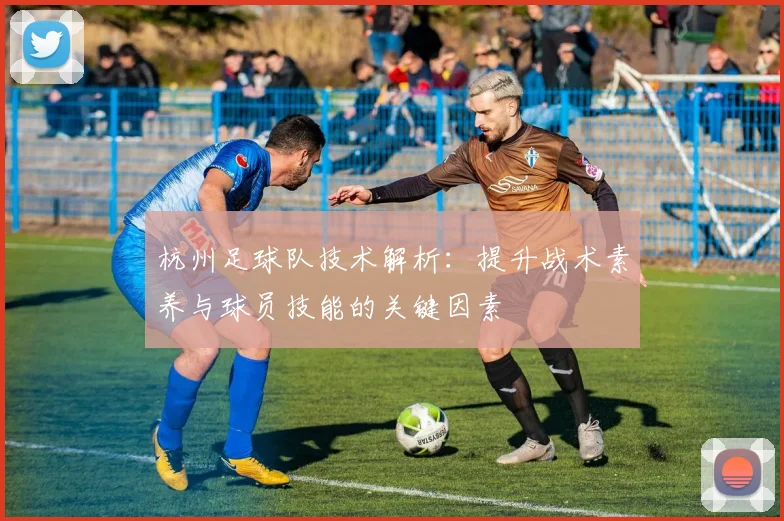 杭州足球队技术解析：提升战术素养与球员技能的关键因素