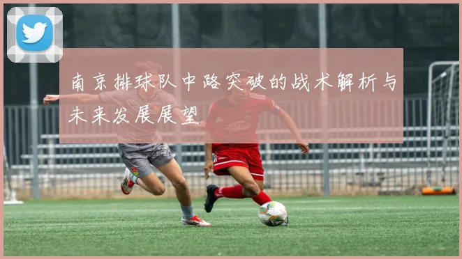 南京排球队中路突破的战术解析与未来发展展望