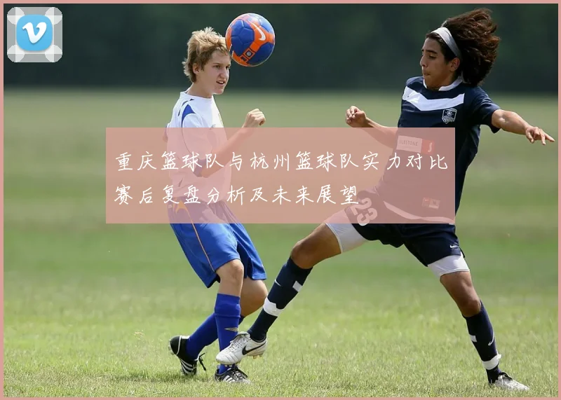 重庆篮球队与杭州篮球队实力对比赛后复盘分析及未来展望