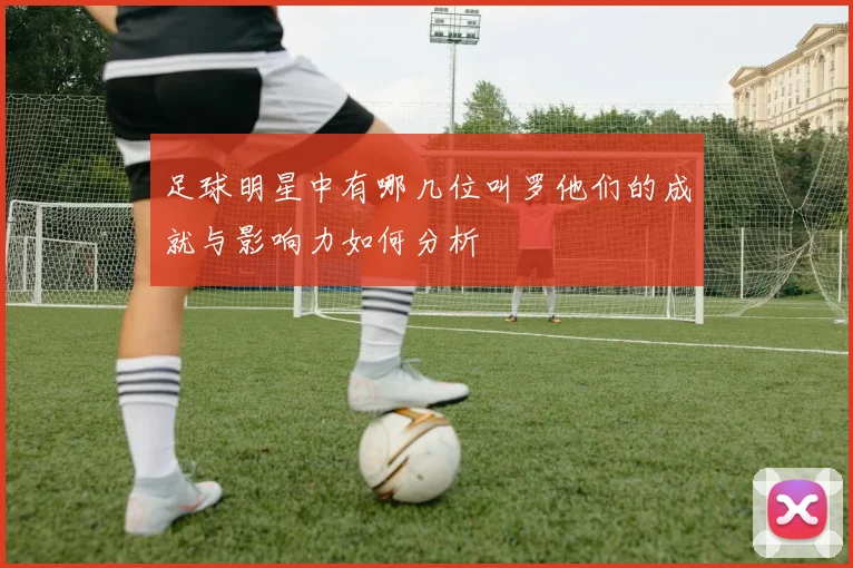 足球明星中有哪几位叫罗他们的成就与影响力如何分析