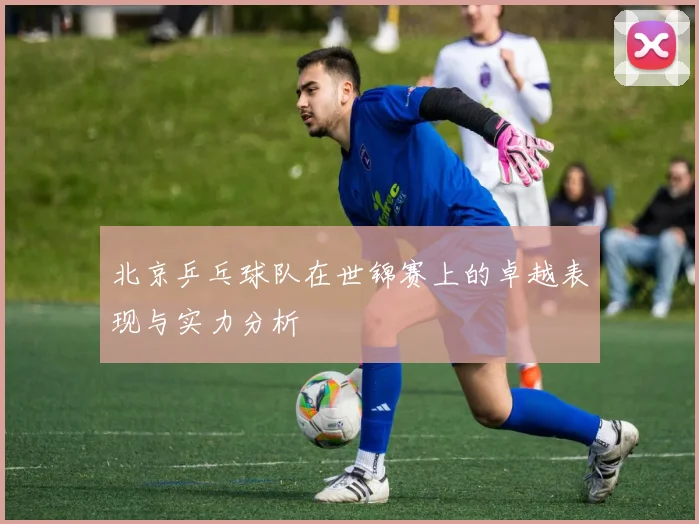 北京乒乓球队在世锦赛上的卓越表现与实力分析