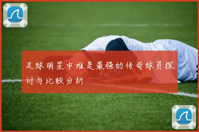 足球明星中谁是最强的传奇球员探讨与比较分析