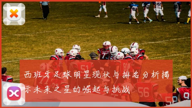 西班牙足球明星现状与排名分析揭示未来之星的崛起与挑战